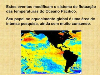 Estes eventos modificam o sistema de flutuação
das temperaturas do Oceano Pacífico.
Seu papel no aquecimento global é uma área de
intensa pesquisa, ainda sem muito consenso.
 