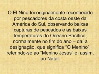 O El Niño foi originalmente reconhecido
por pescadores da costa oeste da
América do Sul, observando baixas
capturas de pescados e as baixas
temperaturas do Oceano Pacífico,
normalmente no fim do ano – daí a
designação, que significa “O Menino”,
referindo-se ao “Menino Jesus” e, assim,
ao Natal.
 