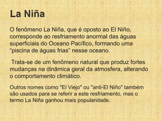 O fenômeno La Niña, que é oposto ao El Niño,
corresponde ao resfriamento anormal das águas
superficiais do Oceano Pacífico, formando uma
“piscina de águas frias” nesse oceano.
Trata-se de um fenômeno natural que produz fortes
mudanças na dinâmica geral da atmosfera, alterando
o comportamento climático.
Outros nomes como "El Viejo" ou "anti-El Niño" também
são usados para se referir a este resfriamento, mas o
termo La Niña ganhou mais popularidade.
 