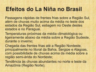 Passagens rápidas de frentes frias sobre a Região Sul,
além de chuvas muito acima da média no leste dos
estados da Região Sul, estiagem no Oeste destes
estados e no Paraguai.
Temperaturas próximas da média climatológica ou
ligeiramente abaixo da média sobre a Região Sudeste,
durante o inverno;
Chegada das frentes frias até a Região Nordeste,
principalmente no litoral da Bahia, Sergipe e Alagoas,
com possibilidade de chuvas acima da média sobre a
região semi-árida do Nordeste;
Tendência às chuvas abundantes no norte e leste da
Amazônia (Região Norte).
 