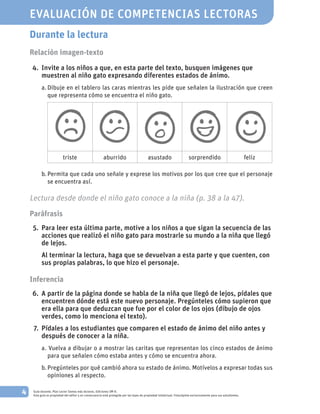 4 Guía docente. Plan Lector Somos más lectores. Ediciones SM ©.
Esta guía es propiedad del editor y en consecuencia está protegida por las leyes de propiedad intelectual. Fotocópiela exclusivamente para sus estudiantes.
Durante la lectura
Relación imagen-texto
	
	4.		Invite a los niños a que, en esta parte del texto, busquen imágenes que
muestren al niño gato expresando diferentes estados de ánimo.
a.	Dibuje en el tablero las caras mientras les pide que señalen la ilustración que creen
que representa cómo se encuentra el niño gato.
triste aburrido asustado sorprendido feliz
b.	Permita que cada uno señale y exprese los motivos por los que cree que el personaje
se encuentra así.
Lectura desde donde el niño gato conoce a la niña (p. 38 a la 47).
Paráfrasis
	 5.		Para leer esta última parte, motive a los niños a que sigan la secuencia de las
acciones que realizó el niño gato para mostrarle su mundo a la niña que llegó
de lejos.
			Al terminar la lectura, haga que se devuelvan a esta parte y que cuenten, con
sus propias palabras, lo que hizo el personaje.
Inferencia
	 6.		A partir de la página donde se habla de la niña que llegó de lejos, pídales que
encuentren dónde está este nuevo personaje. Pregúnteles cómo supieron que
era ella para que deduzcan que fue por el color de los ojos (dibujo de ojos
verdes, como lo menciona el texto).
	 7.		Pídales a los estudiantes que comparen el estado de ánimo del niño antes y
después de conocer a la niña.
a.		Vuelva a dibujar o a mostrar las caritas que representan los cinco estados de ánimo
para que señalen cómo estaba antes y cómo se encuentra ahora.
b.	Pregúnteles por qué cambió ahora su estado de ánimo. Motívelos a expresar todas sus
opiniones al respecto.
EVALUACIÓN DE COMPETENCIAS LECTORAS
 