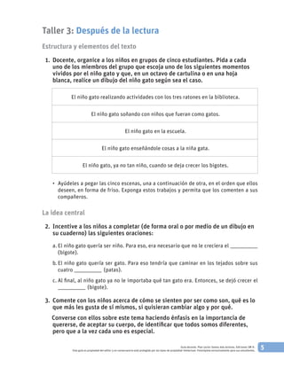 5Guía docente. Plan Lector Somos más lectores. Ediciones SM ©.
Esta guía es propiedad del editor y en consecuencia está protegida por las leyes de propiedad intelectual. Fotocópiela exclusivamente para sus estudiantes.
Taller 3: Después de la lectura
Estructura y elementos del texto
	 1. 		Docente, organice a los niños en grupos de cinco estudiantes. Pida a cada
uno de los miembros del grupo que escoja uno de los siguientes momentos
vividos por el niño gato y que, en un octavo de cartulina o en una hoja
blanca, realice un dibujo del niño gato según sea el caso.
El niño gato realizando actividades con los tres ratones en la biblioteca.
El niño gato soñando con niños que fueran como gatos.
El niño gato en la escuela.
El niño gato enseñándole cosas a la niña gata.
El niño gato, ya no tan niño, cuando se deja crecer los bigotes.
•	 Ayúdeles a pegar las cinco escenas, una a continuación de otra, en el orden que ellos
deseen, en forma de friso. Exponga estos trabajos y permita que los comenten a sus
compañeros.
La idea central
	 2. 		Incentive a los niños a completar (de forma oral o por medio de un dibujo en
su cuaderno) las siguientes oraciones:
a.	El niño gato quería ser niño. Para eso, era necesario que no le creciera el ___________________
(bigote).
b.	El niño gato quería ser gato. Para eso tendría que caminar en los tejados sobre sus
cuatro ___________________ (patas).
c.	Al final, al niño gato ya no le importaba qué tan gato era. Entonces, se dejó crecer el
___________________ (bigote).
	 3. 		Comente con los niños acerca de cómo se sienten por ser como son, qué es lo
que más les gusta de sí mismos, si quisieran cambiar algo y por qué.
		Converse con ellos sobre este tema haciendo énfasis en la importancia de
quererse, de aceptar su cuerpo, de identificar que todos somos diferentes,
pero que a la vez cada uno es especial.
 