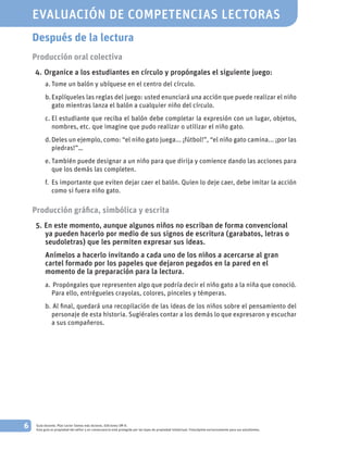 6 Guía docente. Plan Lector Somos más lectores. Ediciones SM ©.
Esta guía es propiedad del editor y en consecuencia está protegida por las leyes de propiedad intelectual. Fotocópiela exclusivamente para sus estudiantes.
Después de la lectura
Producción oral colectiva
	4. 	Organice a los estudiantes en círculo y propóngales el siguiente juego:
a.	Tome un balón y ubíquese en el centro del círculo.
b.	Explíqueles las reglas del juego: usted enunciará una acción que puede realizar el niño
gato mientras lanza el balón a cualquier niño del círculo.
c.	El estudiante que reciba el balón debe completar la expresión con un lugar, objetos,
nombres, etc. que imagine que pudo realizar o utilizar el niño gato.
d.	Deles un ejemplo, como: “el niño gato juega... ¡fútbol!”, “el niño gato camina... ¡por las
piedras!”…
e.	También puede designar a un niño para que dirija y comience dando las acciones para
que los demás las completen.
f.	 Es importante que eviten dejar caer el balón. Quien lo deje caer, debe imitar la acción
como si fuera niño gato.
Producción gráfica, simbólica y escrita
	5. 	En este momento, aunque algunos niños no escriban de forma convencional
ya pueden hacerlo por medio de sus signos de escritura (garabatos, letras o
seudoletras) que les permiten expresar sus ideas.
			Anímelos a hacerlo invitando a cada uno de los niños a acercarse al gran
cartel formado por los papeles que dejaron pegados en la pared en el
momento de la preparación para la lectura.
a.		Propóngales que representen algo que podría decir el niño gato a la niña que conoció.
Para ello, entrégueles crayolas, colores, pinceles y témperas.
b.		Al final, quedará una recopilación de las ideas de los niños sobre el pensamiento del
personaje de esta historia. Sugiérales contar a los demás lo que expresaron y escuchar
a sus compañeros.
EVALUACIÓN DE COMPETENCIAS LECTORAS
 