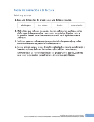 7Guía docente. Plan Lector Somos más lectores. Ediciones SM ©.
Esta guía es propiedad del editor y en consecuencia está protegida por las leyes de propiedad intelectual. Fotocópiela exclusivamente para sus estudiantes.
Taller de animación a la lectura
Actrices y actores
	 1. 	Cada uno de los niños del grupo escoge uno de los personajes:
el niño gato tres ratones la niña otros animales
	 2. 		Motívelos a que elaboren máscaras e inventen elementos que les permitan
disfrazarse de los personajes, como orejas en cartulina, bigotes, colas y
lo que ellos deseen ponerse como vestuario adicional. Ayúdeles en esta
actividad.
	 3. 		Invítelos a pensar en los encuentros que tendrían los personajes y en las
conversaciones que se producirían al encontrarse.
	4. 		Luego, pídales que por turnos dramaticen el rol del personaje que eligieron e
inventen acciones, la forma de caminar, saltar, chillar, comunicarse…
			Estimule todas las representaciones de los grupos y, si es posible, grábelas
para tener la memoria y corregir errores en próximas actividades.
 