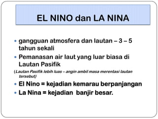 EL NINO dan LA NINA
 gangguan atmosfera dan lautan – 3 – 5

tahun sekali
 Pemanasan air laut yang luar biasa di
Lautan Pasifik
(Lautan Pasifik lebih luas – angin ambil masa merentasi lautan

tersebut)

 El Nino = kejadian kemarau berpanjangan
 La Nina = kejadian banjir besar.

 