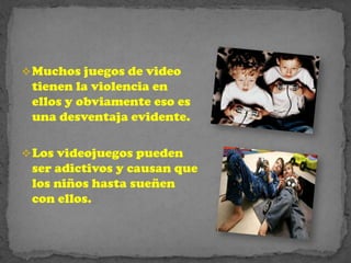  Muchos juegos de video
 tienen la violencia en
 ellos y obviamente eso es
 una desventaja evidente.

 Los videojuegos pueden
 ser adictivos y causan que
 los niños hasta sueñen
 con ellos.
 