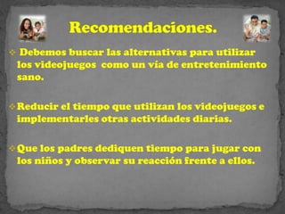  Debemos buscar las alternativas para utilizar
 los videojuegos como un vía de entretenimiento
 sano.

 Reducir el tiempo que utilizan los videojuegos e
 implementarles otras actividades diarias.

 Que los padres dediquen tiempo para jugar con
 los niños y observar su reacción frente a ellos.
 