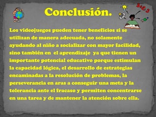 Los videojuegos pueden tener beneficios si se
utilizan de manera adecuada, no solamente
ayudando al niño a socializar con mayor facilidad,
sino también en el aprendizaje ya que tienen un
importante potencial educativo porque estimulan
la capacidad lógica, el desarrollo de estrategias
encaminadas a la resolución de problemas, la
perseverancia en aras a conseguir una meta y la
tolerancia ante el fracaso y permiten concentrarse
en una tarea y de mantener la atención sobre ella.
 