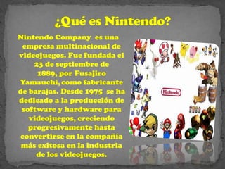 Nintendo Company es una
 empresa multinacional de
videojuegos. Fue fundada el
    23 de septiembre de
     1889, por Fusajiro
Yamauchi, como fabricante
de barajas. Desde 1975 se ha
dedicado a la producción de
 software y hardware para
   videojuegos, creciendo
   progresivamente hasta
 convertirse en la compañía
 más exitosa en la industria
     de los videojuegos.
 