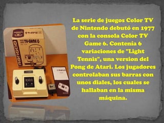 La serie de juegos Color TV
de Nintendo debutó en 1977
   con la consola Color TV
     Game 6. Contenía 6
    variaciones de "Light
  Tennis", una version del
Pong de Atari. Los jugadores
 controlaban sus barras con
  unos diales, los cuales se
    hallaban en la misma
           máquina.
 