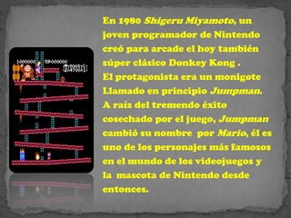 En 1980 Shigeru Miyamoto, un
joven programador de Nintendo
creó para arcade el hoy también
súper clásico Donkey Kong .
El protagonista era un monigote
Llamado en principio Jumpman.
A raíz del tremendo éxito
cosechado por el juego, Jumpman
cambió su nombre por Mario, él es
uno de los personajes más famosos
en el mundo de los videojuegos y
la mascota de Nintendo desde
entonces.
 