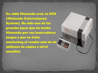 En 1983 Nintendo creó, la NES
(Nintendo Entertaiment
System). Ha sido una de las
grandes joyas que ha hecho
Nintendo por sus innovadores
juegos y por su éxito
marketing al vender más de 60
millones de copias a nivel
mundial.
 