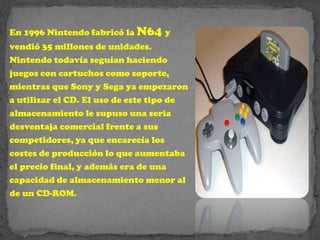 En 1996 Nintendo fabricó la N64 y
vendió 35 millones de unidades.
Nintendo todavía seguían haciendo
juegos con cartuchos como soporte,
mientras que Sony y Sega ya empezaron
a utilizar el CD. El uso de este tipo de
almacenamiento le supuso una seria
desventaja comercial frente a sus
competidores, ya que encarecía los
costes de producción lo que aumentaba
el precio final, y además era de una
capacidad de almacenamiento menor al
de un CD-ROM.
 
