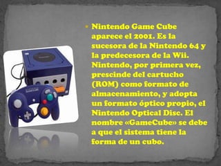  Nintendo Game Cube
 aparece el 2001. Es la
 sucesora de la Nintendo 64 y
 la predecesora de la Wii.
 Nintendo, por primera vez,
 prescinde del cartucho
 (ROM) como formato de
 almacenamiento, y adopta
 un formato óptico propio, el
 Nintendo Optical Disc. El
 nombre «GameCube» se debe
 a que el sistema tiene la
 forma de un cubo.
 