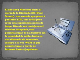 El año 2004 Nintendo lanza al
mercado la Nintendo DS (Dual
Screen), una consola que posee 2
pantallas LCD, una táctil para
crear una experiencia nueva de
juego. Otra de sus ventajas es el
wireless integrado, esto
permitía jugar de 2 a 8 player sin
la necesidad de cables hasta en
una distancia de 20 metros,
incluye a su vez WI-FI lo que
permite jugar a través de
Internet hasta 4 jugadores.
 