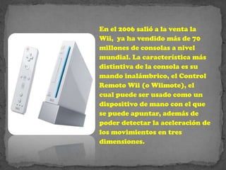 En el 2006 salió a la venta la
Wii, ya ha vendido más de 70
millones de consolas a nivel
mundial. La característica más
distintiva de la consola es su
mando inalámbrico, el Control
Remoto Wii (o Wiimote), el
cual puede ser usado como un
dispositivo de mano con el que
se puede apuntar, además de
poder detectar la aceleración de
los movimientos en tres
dimensiones.
 