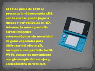 El 15 de junio de 2010 se
presenta la videoconsola 3DS,
con la cual se puede jugar a
juegos y ver películas en 3D.
Además, la nueva pantalla
ofrece imágenes
estereoscópicas sin necesidad
de gafas especiales para
disfrutar del efecto 3D,
incorpora una pantalla táctil,
Wi-Fi, sensor de movimiento
con giroscopio de tres ejes y
acelerómetro de tres ejes.
 