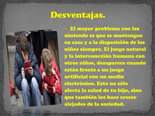   El mayor problema con los
nintendo es que se mantengan
en casa y a la disposición de los
niños siempre. El juego natural
y la interconexión humana con
otros niños, desaparece cuando
están frente a un juego
artificial con un medio
electrónico. Esto no sólo
afecta la salud de tu hijo, sino
que también los hace crecer
alejados de la sociedad.
 