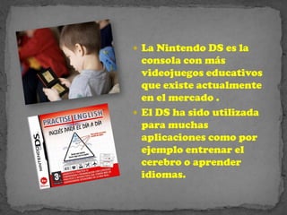  La Nintendo DS es la
  consola con más
  videojuegos educativos
  que existe actualmente
  en el mercado .
 El DS ha sido utilizada
  para muchas
  aplicaciones como por
  ejemplo entrenar el
  cerebro o aprender
  idiomas.
 
