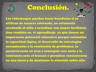 Los videojuegos pueden tener beneficios si se
utilizan de manera adecuada, no solamente
ayudando al niño a socializar con mayor facilidad,
sino también en el aprendizaje ya que tienen un
importante potencial educativo porque estimulan
la capacidad lógica, el desarrollo de estrategias
encaminadas a la resolución de problemas, la
perseverancia en aras a conseguir una meta y la
tolerancia ante el fracaso y permiten concentrarse
en una tarea y de mantener la atención sobre ella.
 