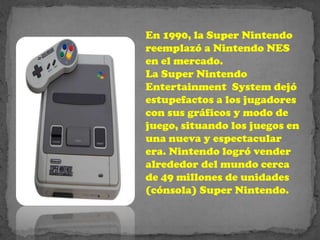 En 1990, la Super Nintendo
reemplazó a Nintendo NES
en el mercado.
La Super Nintendo
Entertainment System dejó
estupefactos a los jugadores
con sus gráficos y modo de
juego, situando los juegos en
una nueva y espectacular
era. Nintendo logró vender
alrededor del mundo cerca
de 49 millones de unidades
(cónsola) Super Nintendo.
 