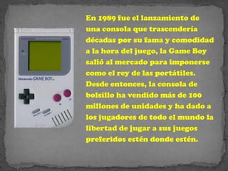 En 1989 fue el lanzamiento de
una consola que trascendería
décadas por su fama y comodidad
a la hora del juego, la Game Boy
salió al mercado para imponerse
como el rey de las portátiles.
Desde entonces, la consola de
bolsillo ha vendido más de 100
millones de unidades y ha dado a
los jugadores de todo el mundo la
libertad de jugar a sus juegos
preferidos estén donde estén.
 