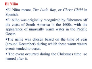 El Niño
El Niño means The Little Boy, or Christ Child in
Spanish.
El Niño was originally recognized by fishermen off
the coast of South America in the 1600s, with the
appearance of unusually warm water in the Pacific
Ocean.
The name was chosen based on the time of year
(around December) during which these warm waters
events tended to occur.
 The event occurred during the Christmas time so
named after it.
 