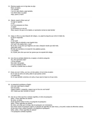 13. Mientras jugaba con mi hija ésta me dijo:
       Mami, te quiero.
       Y le contesté:
       Y yo a ti, pero díselo a papi también.
       Y la niña le dijo a su papá:
       ¡Papi, quiero a mami!



   14. ¡Mamá, mamá! ¿Cómo nací yo?
       Te trajo la cigüeña.
       ¿Y tú?
       A mí me compraron en Paris.
       ¿Y papá?
       Lo encontraron en una col.
       ¡Pero, bueno! ¡Es que no ha habido un nacimiento normal en esta familia!



   15. Llega un niño a su casa después del colegio, y su papá le pregunta que cómo le había ido.
       el niño le respondió:
       ¡Mal!
       ¿Y por qué?
       Porque nadie le entiende a esa maestra loca.
       ¿Por qué? ¿No explica bien, o qué?
       No es eso, es que dice que hagamos una cosa y después resulta que está malo.
       ¿Qué pasó, pues?
       Me dijo que escribiera en el pizarrón tres palabras graves.
       Y no pudiste.
       Sí, sí pude, pero dice que eran tan graves que me expulsó del colegio.



   16. Una chica se pintaba delante de un espejo y el sobrino pregunta:
       Tía, ¿Por qué haces esto?
       Y la tía contesta:
       Para estar más guapa.
       A lo que contesta el niño:
       Y esto tía, ¿Cuándo hace su efecto?



   17. Erase una vez 2 niños, uno rico y el otro pobre; el rico le dice al pobre:
       En mi casa se come a la carta, pides lo que quieras comer.
       Y el pobre dijo:
       En mi casa también comemos a la carta, el que saca la mayor es el que come.

_____________________________________________________________________________________________________________

   18. Le pregunta la profesora a Pepito:
       ¿Con qué mató David a Goliat?
       Con una moto.
       ¿Seguro Pepito?, recapacita, ¿seguro que no fue con una honda?
       ¡Ah! ¿había que decir también la marca?



   19. Una vez un chico que fue a comprar cigarillos y le dice al quiosquero:
       Señor, ¿Tiene cigarrillos de colores?
       No nene, no tengo.
       Al día siguiente vuelve el chico y le pregunta al quiosquero:
       Señor, ¿Tiene cigarrillos de colores?
       No nene, ya te dije que no tengo, dijo el quiosquero con nerviosismo.
       Esa misma noche el quiosquero agarró un paquete de cigarrillos de cada marca, y los pintó a todos de diferentes colores.
       Al otro día el chico vuelve al quiosco y le pregunta al quiosquero:
       Señor, señor, ¿Tiene cigarrillos de colores?
       Y el quiosquero contesta orgulloso:
 