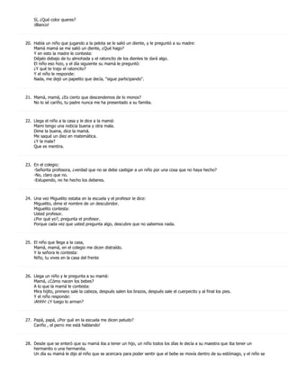 Sí, ¿Qué color queres?
    ¡Blanco!



20. Había un niño que jugando a la pelota se le salió un diente, y le preguntó a su madre:
    Mamá mamá se me salió un diente, ¿Qué hago?
    Y en esto la madre le contesta:
    Déjalo debajo de tu almohada y el ratoncito de los dientes te dará algo.
    El niño eso hizo, y el día siguiente su mamá le preguntó:
    ¿Y qué te trajo el ratoncito?
    Y el niño le responde:
    Nada, me dejó un papelito que decía, "sigue participando".



21. Mamá, mamá, ¿Es cierto que descendemos de lo monos?
    No lo sé cariño, tu padre nunca me ha presentado a su familia.



22. Llega el niño a la casa y le dice a la mamá:
    Mami tengo una noticia buena y otra mala.
    Dime la buena, dice la mamá.
    Me saqué un diez en matemática.
    ¿Y la mala?
    Que es mentira.



23. En el colegio:
    -Señorita profesora, ¿verdad que no se debe castigar a un niño por una cosa que no haya hecho?
    -No, claro que no.
    -Estupendo, no he hecho los deberes.



24. Una vez Miguelito estaba en la escuela y el profesor le dice:
    Miguelito, dime el nombre de un descubridor.
    Miguelito contesta:
    Usted profesor.
    ¿Por qué yo?, pregunta el profesor.
    Porque cada vez que usted pregunta algo, descubre que no sabemos nada.



25. El niño que llega a la casa,
    Mamá, mamá, en el colegio me dicen distraído.
    Y la señora le contesta:
    Niño, tu vives en la casa del frente



26. Llega un niño y le pregunta a su mamá:
    Mamá, ¿Cómo nacen los bebes?
    A lo que la mamá le contesta:
    Mira hijito, primero sale la cabeza, después salen los brazos, después sale el cuerpecito y al final los pies.
    Y el niño responde:
    ¡Ahhh! ¿Y luego lo arman?



27. Papá, papá, ¿Por qué en la escuela me dicen peludo?
    Cariño , el perro me está hablando!



28. Desde que se enteró que su mamá iba a tener un hijo, un niño todos los días le decía a su maestra que iba tener un
    hermanito o una hermanita.
    Un día su mamá le dijo al niño que se acercara para poder sentir que el bebe se movía dentro de su estómago, y el niño se
 