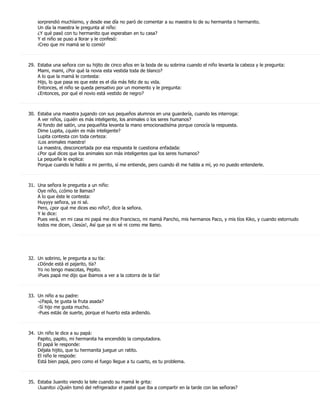 sorprendió muchísimo, y desde ese día no paró de comentar a su maestra lo de su hermanita o hermanito.
    Un día la maestra le pregunta al niño:
    ¿Y qué pasó con tu hermanito que esperaban en tu casa?
    Y el niño se puso a llorar y le confesó:
    ¡Creo que mi mamá se lo comió!



29. Estaba una señora con su hijito de cinco años en la boda de su sobrina cuando el niño levanta la cabeza y le pregunta:
    Mami, mami, ¿Por qué la novia esta vestida toda de blanco?
    A lo que la mamá le contesta:
    Hijo, lo que pasa es que este es el día más feliz de su vida.
    Entonces, el niño se queda pensativo por un momento y le pregunta:
    ¿Entonces, por qué el novio está vestido de negro?



30. Estaba una maestra jugando con sus pequeños alumnos en una guardería, cuando les interroga:
    A ver niños, ¿quién es más inteligente, los animales o los seres humanos?
    Al fondo del salón, una pequeñita levanta la mano emocionadisíma porque conocía la respuesta.
    Dime Lupita, ¿quién es más inteligente?
    Lupita contesta con toda certeza:
    ¡Los animales maestra!
    La maestra, desconcertada por esa respuesta le cuestiona enfadada:
    ¿Por qué dices que los animales son más inteligentes que los seres humanos?
    La pequeña le explica:
    Porque cuando le hablo a mi perrito, sí me entiende, pero cuando él me habla a mí, yo no puedo entenderle.



31. Una señora le pregunta a un niño:
    Oye niño, ¿cómo te llamas?
    A lo que éste le contesta:
    Huyyyy señora, ya ni sé.
    Pero, ¿por qué me dices eso niño?, dice la señora.
    Y le dice:
    Pues verá, en mi casa mi papá me dice Francisco, mi mamá Pancho, mis hermanos Paco, y mis tíos Kiko, y cuando estornudo
    todos me dicen, ¡Jesús!, Así que ya ni sé ni como me llamo.




32. Un sobrino, le pregunta a su tía:
    ¿Dónde está el pajarito, tía?
    Yo no tengo mascotas, Pepito.
    ¡Pues papá me dijo que íbamos a ver a la cotorra de la tía!



33. Un niño a su padre:
    -¿Papá, te gusta la fruta asada?
    -Sí hijo me gusta mucho.
    -Pues estás de suerte, porque el huerto esta ardiendo.



34. Un niño le dice a su papá:
    Papito, papito, mi hermanita ha encendido la computadora.
    El papá le responde:
    Déjala hijito, que tu hermanita juegue un ratito.
    El niño le respode:
    Está bien papá, pero como el fuego llegue a tu cuarto, es tu problema.



35. Estaba Juanito viendo la tele cuando su mamá le grita:
    ¡Juanito¡ ¿Quién tomó del refrigerador el pastel que iba a compartir en la tarde con las señoras?
 