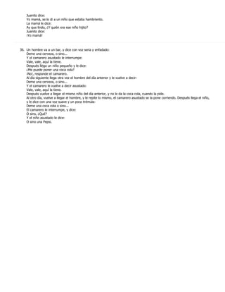 Juanito dice:
    Yo mamá, se lo di a un niño que estaba hambriento.
    La mamá le dice:
    Ay que lindo, ¿Y quién era ese niño hijito?
    Juanito dice:
    ¡Yo mamá!



36. Un hombre va a un bar, y dice con voz seria y enfadado:
    Deme una cerveza, o sino...
    Y el camarero asustado le interrumpe:
    Vale, vale, aquí la tiene.
    Después llega un niño pequeño y le dice:
    ¿Me puede poner una coca cola?
    ¡No!, responde el camarero.
    Al día siguiente llega otra vez el hombre del día anterior y le vuelve a decir:
    Deme una cerveza, o sino...
    Y el camarero le vuelve a decir asustado:
    Vale, vale, aquí la tiene.
    Después vuelve a llegar el mismo niño del día anterior, y no le da la coca cola, cuando la pide.
    Al otro día, vuelve a llegar el hombre, y le repite lo mismo, el camarero asustado se la pone corriendo. Después llega el niño,
    y le dice con una voz suave y un poco trémula:
    Deme una coca cola o sino...
    El camarero le interrumpe, y dice:
    O sino, ¿Qué?
    Y el niño asustado le dice:
    O sino una Pepsi.
 
