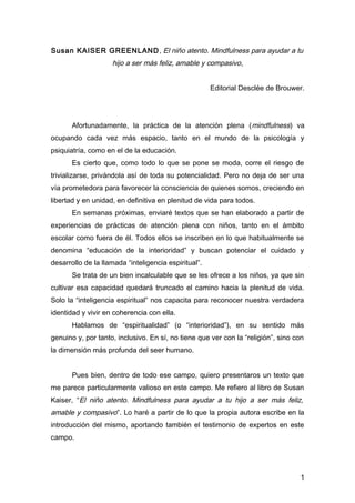 Susan KAISER GREENLAND, El niño atento. Mindfulness para ayudar a tu
hijo a ser más feliz, amable y compasivo,
Editorial Desclée de Brouwer.
Afortunadamente, la práctica de la atención plena (mindfulness) va
ocupando cada vez más espacio, tanto en el mundo de la psicología y
psiquiatría, como en el de la educación.
Es cierto que, como todo lo que se pone se moda, corre el riesgo de
trivializarse, privándola así de toda su potencialidad. Pero no deja de ser una
vía prometedora para favorecer la consciencia de quienes somos, creciendo en
libertad y en unidad, en definitiva en plenitud de vida para todos.
En semanas próximas, enviaré textos que se han elaborado a partir de
experiencias de prácticas de atención plena con niños, tanto en el ámbito
escolar como fuera de él. Todos ellos se inscriben en lo que habitualmente se
denomina “educación de la interioridad” y buscan potenciar el cuidado y
desarrollo de la llamada “inteligencia espiritual”.
Se trata de un bien incalculable que se les ofrece a los niños, ya que sin
cultivar esa capacidad quedará truncado el camino hacia la plenitud de vida.
Solo la “inteligencia espiritual” nos capacita para reconocer nuestra verdadera
identidad y vivir en coherencia con ella.
Hablamos de “espiritualidad” (o “interioridad”), en su sentido más
genuino y, por tanto, inclusivo. En sí, no tiene que ver con la “religión”, sino con
la dimensión más profunda del seer humano.
Pues bien, dentro de todo ese campo, quiero presentaros un texto que
me parece particularmente valioso en este campo. Me refiero al libro de Susan
Kaiser, “El niño atento. Mindfulness para ayudar a tu hijo a ser más feliz,
amable y compasivo”. Lo haré a partir de lo que la propia autora escribe en la
introducción del mismo, aportando también el testimonio de expertos en este
campo.
1
 