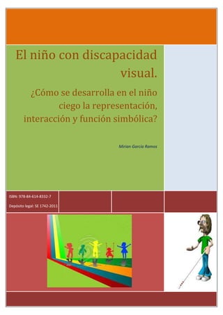 El niño con discapacidad
visual.
¿Cómo se desarrolla en el niño
ciego la representación,
interacción y función simbólica?
Mirian García Ramos
ISBN: 978-84-614-8332-7
Depósito legal: SE 1742-2011
 