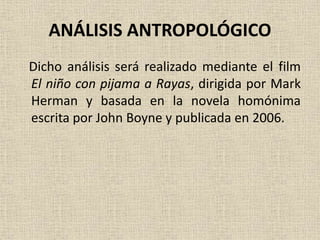 ANÁLISIS ANTROPOLÓGICO
Dicho análisis será realizado mediante el film
El niño con pijama a Rayas, dirigida por Mark
Herman y basada en la novela homónima
escrita por John Boyne y publicada en 2006.
 