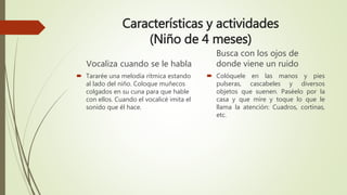Características y actividades
(Niño de 4 meses)
Vocaliza cuando se le habla
 Tararée una melodía rítmica estando
al lado del niño. Coloque muñecos
colgados en su cuna para que hable
con ellos. Cuando el vocalicé imita el
sonido que él hace.
Busca con los ojos de
donde viene un ruido
 Colóquele en las manos y pies
pulseras, cascabeles y diversos
objetos que suenen. Paséelo por la
casa y que mire y toque lo que le
llama la atención: Cuadros, cortinas,
etc.
 