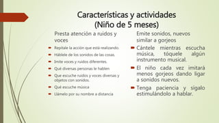 Características y actividades
(Niño de 5 meses)
Presta atención a ruidos y
voces
 Repítale la acción que está realizando.
 Háblele de los sonidos de las cosas.
 Imite voces y ruidos diferentes.
 Qué diversas personas le hablen
 Que escuche ruidos y voces diversas y
objetos con sonidos.
 Qué escuche música
 Llámelo por su nombre a distancia
Emite sonidos, nuevos
similar a gorjeos
 Cántele mientras escucha
música, tóquele algún
instrumento musical.
 El niño cada vez imitará
menos gorjeos dando ligar
a sonidos nuevos.
 Tenga paciencia y sígalo
estimulándolo a hablar.
 