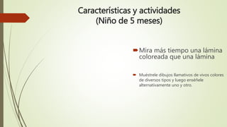 Características y actividades
(Niño de 5 meses)
Mira más tiempo una lámina
coloreada que una lámina
 Muéstrele dibujos llamativos de vivos colores
de diversos tipos y luego enséñele
alternativamente uno y otro.
 