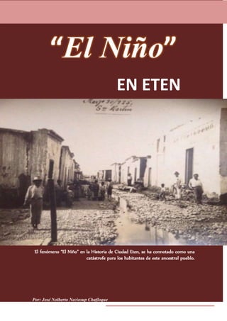 Por: José Nolberto Neciosup Chafloque
EN ETEN
El fenómeno “El Niño” en la Historia de Ciudad Eten, se ha connotado como una
catástrofe para los habitantes de este ancestral pueblo.
 