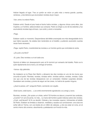 Habían llegado al lugar. Tras un portón se veían un patio más o menos grande, puertas,
ventanas, y dos letreros que anunciaban revistas al por mayor.

-Ven, entra- le ordenó Pedro.

Esteban entró. Desde el piso hasta el techo había revistas, y algunos chicos como ellos, dos
mujeres y un hombre, seleccionaban sus compras. Pedro se dirigió a uno de los estantes y fue
acumulando revistas bajo el brazo. Las contó y volvió a revisarlas.

-Paga.

Esteban vaciló un momento. Desprenderse del billete anaranjado era más desagradable de lo
que había supuesto. Se estaba bien teniéndolo en el bolsillo y pudiendo acariciarlo cuantas
veces fuera necesario.

-Paga- repitió Pedro, mostrándole las revistas a un hombre gordo que controlaba la venta.

-¿Es justo una libra?

-Sí, justo. Diez revistas a un sol cada una.

Oprimió el billete con desesperación pero al fin terminó por extraerlo del bolsillo. Pedro se lo
quitó rápidamente de la mano y lo entregó al hombre.

-Vamos -dijo jalándolo.

Se instalaron en la Plaza San Martín y alinearon las diez revistas en uno de los muros que
circunda el jardín. Revistas, revistas, revistas señor, revistas señora, revistas, revistas. Cada
vez que una de las revistas desaparecía con un comprador, Esteban suspiraba aliviado.
Quedaban seis revistas y pronto de seguir así las cosas, no habría de quedar ninguna.

-¿Qué te parece, ah? -preguntó Pedro, sonriendo con orgullo.

-Está bueno, está bueno... -y se sintió enormemente agradecido a su amigo y socio.

Revistas, revistas. ¿No quiere un chiste, señor? El hombre se detuvo y examinó las carátulas.
¿Cuánto? Un sol cincuenta, no más... La mano del hombre quedó indecisa sobre dos revistas.
¿Cuál, cuál llevará? Al fin se decidió. Cóbrate y las monedas cayeron, tintineantes al bolsillo
de Pedro. Esteban se limitaba a observar, meditaba y sacaba sus conclusiones: una cosa era
soñar allá en Tarma, con una bestia de un millón de cabezas, y otra era estar en Lima, en el
centro mismo del universo, absorbiendo y paladeando con fruición la vida.
 