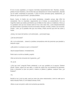 El era el socio capitalista y el negocio marchaba estupendamente bien. Revistas, revistas,
gritaba el socio industrial, y otra revista más que desaparecía en manos impacientes. ¡Apúrate
con el vuelto!, exclamaba el comprador. Y todo el mundo caminaba aprisa, rápidamente. ¿A
dónde van que se apuran tanto?, pensaba Esteban.

Bueno, bueno, la bestia era una bestia bondadosa, amigable aunque algo difícil de
comprender. Eso no importaba: seguramente con el tiempo, se acostumbraría. Era una
magnífica bestia que estaba permitiendo que el billete de diez soles se multiplicara. Ahora ya
no quedaban más que dos revistas sobre el muro. Dos nada más, y ocho desparramándose
por desconocidos e ignorados rincones de la bestia. Revistas, revistas, chistes a sol cincuenta,
chistes... Listo, ya no quedaba más que una revista y Pedro anunció que eran las cuatro y
media.

-¡Caray, me muero de hambre, no he almorzado... -prorrumpió luego.

-¿No has almorzado?

-No, no he almorzado... -observó a posibles compradores entre las personas que pasaban y
después surgió:

-¿Me podría ir a comprar un pan o un bizcocho?

-Bueno-aceptó Esteban, inmediatamente.

Pedro sacó un sol de su bolsillo y explicó:

-Esto es de los dos cincuenta de mi ganancia, ¿ya?

-Sí, ya sé.

-¿Ves ese cine? -preguntó Pedro señalando a uno que quedaba en la esquina. Esteban
asintió-. Bueno, sigues por esa calle y a mitad de cuadra hay una tiendecita de japoneses.
Anda y cómprame un pan con jamón o tráeme un plátano y galletas, cualquier cosa, ¿ya
Esteban?

-Ya.

Recibió el sol, cruzó la pista, pasó por entre dos autos estacionados y tomó la calle que le
había indicado Pedro. Sí, ahí estaba la tienda. Entró.

-Déme un pan con jamón -pidió a la muchacha que atendía.
 