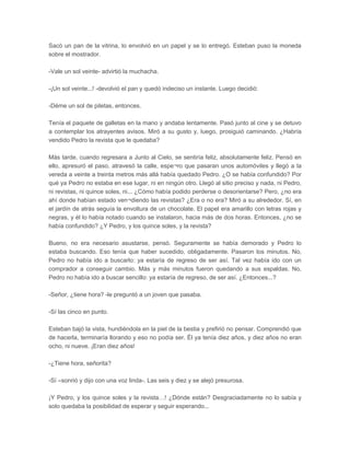 Sacó un pan de la vitrina, lo envolvió en un papel y se lo entregó. Esteban puso la moneda
sobre el mostrador.

-Vale un sol veinte- advirtió la muchacha.

-¡Un sol veinte...! -devolvió el pan y quedó indeciso un instante. Luego decidió:

-Déme un sol de piletas, entonces.

Tenía el paquete de galletas en la mano y andaba lentamente. Pasó junto al cine y se detuvo
a contemplar los atrayentes avisos. Miró a su gusto y, luego, prosiguió caminando. ¿Habría
vendido Pedro la revista que le quedaba?

Más tarde, cuando regresara a Junto al Cielo, se sentiría feliz, absolutamente feliz. Pensó en
ello, apresuró el paso, atravesó la calle, espe¬ro que pasaran unos automóviles y llegó a la
vereda a veinte a treinta metros más allá había quedado Pedro. ¿O se había confundido? Por
qué ya Pedro no estaba en ese lugar, ni en ningún otro. Llegó al sitio preciso y nada, ni Pedro,
ni revistas, ni quince soles, ni... ¿Cómo había podido perderse o desorientarse? Pero, ¿no era
ahí donde habían estado ven¬diendo las revistas? ¿Era o no era? Miró a su alrededor. Sí, en
el jardín de atrás seguía la envoltura de un chocolate. El papel era amarillo con letras rojas y
negras, y él lo había notado cuando se instalaron, hacia más de dos horas. Entonces, ¿no se
había confundido? ¿Y Pedro, y los quince soles, y la revista?

Bueno, no era necesario asustarse, pensó. Seguramente se había demorado y Pedro lo
estaba buscando. Eso tenía que haber sucedido, obligadamente. Pasaron los minutos. No,
Pedro no había ido a buscarlo: ya estaría de regreso de ser así. Tal vez había ido con un
comprador a conseguir cambio. Más y más minutos fueron quedando a sus espaldas. No,
Pedro no había ido a buscar sencillo: ya estaría de regreso, de ser así. ¿Entonces...?

-Señor, ¿tiene hora? -le preguntó a un joven que pasaba.

-Sí las cinco en punto.

Esteban bajó la vista, hundiéndola en la piel de la bestia y prefirió no pensar. Comprendió que
de hacerla, terminaría llorando y eso no podía ser. Él ya tenía diez años, y diez años no eran
ocho, ni nueve. ¡Eran diez años!

-¿Tiene hora, señorita?

-Sí –sonrió y dijo con una voz linda-. Las seis y diez y se alejó presurosa.

¡Y Pedro, y los quince soles y la revista…! ¿Dónde están? Desgraciadamente no lo sabía y
solo quedaba la posibilidad de esperar y seguir esperando...
 