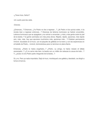 -¿Tiene hora. Señor?

-Un cuarto para las siete.

-Gracias.

¿Entonces...? Entonces. ¿Ya Pedro no iba a regresar…? ¿Ni Pedro ni los quince soles, ni la
revista iban a regresar entonces…? Decenas de letreros luminosos se habían encendido.
Letreros luminosos que se apagaban y se volvían a encender; y más y más gente sobre la piel
de la bestia. Y la gente caminaba con más prisa ahora. Rápido, rápido, apúrense, más rápido
aún, más, más, hay que apurarse muchísimo más, apúrense más... Y Esteban permanecía
inmóvil, recostado en el muro, con el paquete de galletas en la mano y con las esperanzas en
el bolsillo de Pedro... Inmóvil, dominándose para no terminar en pleno llanto.

Entonces, ¿Pedro lo había engañado...? ¿Pedro, su amigo, le había robado el billete
anaranjado...? ¿O no sería más bien, la bestia con un millón de cabezas la causa de todo…?
Y, ¿acaso no era Pedro parte integrante de la bestia...?

Sí y no. Pero ya nada importaba. Dejó el muro, mordisqueó una galleta y desolado, se dirigió a
tomar el tranvía.
 