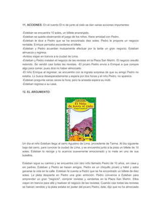 11. ACCIONES: En el cuento El ni de junto al cielo se dan varias acciones importantes:

-Esteban se encuentra 10 soles, un billete anaranjado.
-Esteban se queda observando el juego de los niños. Hace amistad con Pedro.
-Esteban le dice a Pedro que se ha encontrado diez soles; Pedro le propone un negocio
rentable. Enrique pensaba esconderse el billete.
-Esteban y Pedro acuerdan mutuamente efectuar por la tarde un gran negocio. Esteban
almuerza y regresa.
-Ambos viajan en tranvía a la ciudad de Lima.
-Esteban y Pedro instalan el negocio de las revistas en la Plaza San Martín. El negocio resultó
redondo. Se vendió casi todas las revistas. -El pícaro Pedro envía a Enrique a que compre
algo para comer, pues dice no haber almorzado.
-El niño Enrique al regresar, se encuentra con la ingrata sorpresa de que su amigo Pedro no
estaba. Lo busca desesperadamente y espera por dos horas y el niño Pedro, no aparece.
-Esteban pregunta varias veces la hora; pero la ansiada espera es inútil.
-Esteban regresa a su casa.

12. EL ARGUMENTO:




Un día el niño Esteban llega al cerro Agustino de Lima, procedente de Tarma. Al día siguiente
baja del cerro, para conocer la ciudad de Lima, y se encuentra junto a la pista un billete de 10
soles. Esteban lo recoge y lo acaricia suavemente emocionado y lo mete en uno de sus
bolsillos.

Esteban sigue su camino y se encuentra con otro niño llamado Pedro de 10 años, sin casa y
sin padres. Esteban y Pedro se hacen amigos. Pedro es un chiquillo pícaro y hábil y sabe
ganarse la vida en la calle. Esteban le cuenta a Pedro que se ha encontrado un billete de diez
soles. La plata despierta en Pedro una gran ambición. Pedro convence a Esteban para
emprender un gran "negocio", comprar revistas y venderlas en la Plaza San Martín. Ellos
viajan en tranvía para allá y realizan el negocio de las revistas. Cuando casi todas las revistas
se habían vendido y la plata estaba en poder del pícaro Pedro, éste, dijo que no ha almorzado
 