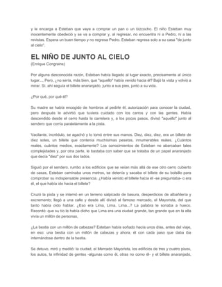 y le encarga a Esteban que vaya a comprar un pan o un bizcocho. El niño Esteban muy
inocentemente obedeció y se va a comprar y, al regresar, no encuentra ni a Pedro, ni a las
revistas. Espera un buen tiempo y no regresa Pedro. Esteban regresa solo a su casa "de junto
al cielo".


EL NIÑO DE JUNTO AL CIELO
(Enrique Congrains)

Por alguna desconocida razón, Esteban había llegado al lugar exacto, precisamente al único
lugar..., Pero, ¿no sería, más bien, que "aquello" había venido hacia él? Bajó la vista y volvió a
mirar. Sí, ahí seguía el billete anaranjado, junto a sus pies, junto a su vida.

¿Por qué, por qué él?

Su madre se había encogido de hombros al pedirle él, autorización para conocer la ciudad,
pero después le advirtió que tuviera cuidado con los carros y con las gentes. Había
descendido desde el cerro hasta la carretera y, a los pocos pasos, divisó "aquello" junto al
sendero que corría paralelamente a la pista.

Vacilante, incrédulo, se agachó y lo tomó entre sus manos. Diez, diez, diez, era un billete de
diez soles, un billete que contenía muchísimas pesetas, innumerables reales. ¿Cuántos
reales, cuántos medios, exactamente? Los conocimientos de Esteban no abarcaban tales
complejidades y, por otra parte, le bastaba con saber que se trataba de un papel anaranjado
que decía "diez" por sus dos lados.

Siguió por el sendero, rumbo a los edificios que se veían más allá de ese otro cerro cubierto
de casas, Esteban caminaba unos metros, se detenía y sacaba el billete de su bolsillo para
comprobar su indispensable presencia. ¿Había venido el billete hacia él -se preguntaba- o era
él, el que había ido hacia el billete?

Cruzó la pista y se internó en un terreno salpicado de basura, desperdicios de albañilería y
excremento; llegó a una calle y desde allí divisó al famoso mercado, el Mayorista, del que
tanto había oído hablar. ¿Eso era Lima, Lima, Lima...? La palabra le sonaba a hueco.
Recordó: que su tío le había dicho que Lima era una ciudad grande, tan grande que en la ella
vivía un millón de personas,

¿La bestia con un millón de cabezas? Esteban había soñado hacía unos días, antes del viaje,
en eso: una bestia con un millón de cabezas y ahora, él con cada paso que daba iba
internándose dentro de la bestia.

Se detuvo, miró y meditó: la ciudad, el Mercado Mayorista, los edificios de tres y cuatro pisos,
los autos, la infinidad de gentes -algunas como él, otras no como él- y el billete anaranjado,
 