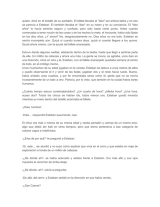 quieto, dócil en el bolsillo de su pantalón. El billete llevaba el "diez" por ambos lados y en eso
se parecía a Esteban. El también llevaba el "diez" en su rostro y en su conciencia. El "diez
años" lo hacía sentirse seguro y confiado, pero sólo hasta cierto punto. Antes cuando
comenzaba a tener noción de las cosas y de los hechos la meta, el horizonte, había sido fijado
en los diez años. ¿Y ahora? No, desgraciadamente no. Diez años no era todo. Esteban se
sentía incompleto aún. Quizá si cuando tuviera doce, quizá si cuando llegara a los quince.
Quizá ahora mismo, con la ayuda del billete anaranjado.

Estuvo dando algunas vueltas, atisbando dentro de la bestia, hasta que llegó a sentirse parte
de ella. Un millón de cabezas y ahora una más. La gente se movía, se agitaba, unos iban en
una dirección, otros en otra y él, Esteban, con el billete anaranjado quedaba siempre al centro
de todo, en el ombligo mismo.
Unos muchachos de su edad jugaban en la vereda. Esteban se detuvo a unos metros de ellos
y quedó observando el ir y venir de las bolas; jugaban dos y el resto hacía ruedo. Bueno,
había andado unas cuadras, y por fin encontraba seres como él, gente que no se movía
incesantemente de un lado a otro. Parecía, por lo visto, que también en la ciudad había seres
humanos.

¿Cuánto tiempo estuvo contemplándolos? ¿Un cuarto de hora? ¿Media hora? ¿Una hora,
acaso dos? Todos los chicos se habían ido, todos menos uno. Esteban quedó mirando
mientras su mano dentro del bolsillo acariciaba el billete:

-¡Hola, hombre!

-Hola... -respondió Esteban susurrando, casi.

El chico era más o menos de su misma edad y vestía pantalón y camisa de un mismo tono,
algo que debió ser kaki en otros tiempos, pero que ahora pertenecía a esa categoría de
colores vagos e indefinidos.

-¿Eres de por acá? -le preguntó a Esteban.

-Sí, este... -se aturdió y no supo cómo explicar que vivía en el cerro y que estaba en viaje de
exploración a través de un millón de cabezas.

-¿De dónde ah?- se había acercado y estaba frente a Esteban. Era más alto y sus ojos
inquietos le recorrían de arriba abajo

-¿De dónde, ah? -volvió a preguntar.

-De allá, del cerro- y Esteban señaló en la dirección en que había venido.

-¿San Cosme?
 