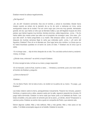 Esteban meneó la cabeza negativamente.

¿Del Agustino?

-¡Sí, de ahí! -Exclamó sonriendo. Ese era el nombre, y ahora lo recordaba. Desde hacía
meses cuando se entero de la decisión de su tío de venir a radicarse en Lima, venía
averiguando cosas de la ciudad. Fue así como supo que Lima era muy grande, demasiado
grande, tal vez; que había un sitio que se llamaba Callao y que allí llegaban buques de otros
países; que habían lugares muy bonitos, tiendas enormes, calles larguísimas.. ¡Lima…! Su tío
había salido dos meses antes que ellos con el propósito de conseguir casa. Una casa. ¿En
que sitio será?, le había preguntado a su madre. Ella tampoco sabía. Los dos corrieron, y
después de muchas semanas llegó la carta que ordenaba partir. ¡Lima...! ¿El cerro del
Agustino, Esteban? Pero él no lo llamaba así. Ese lugar tenía otro nombre. La choza que su
tío había levantado quedaba en el barrio de Junto al Cielo. Y Esteban era el único que lo
sabia.

-Yo no tengo casa ... -dijo el chico después de un rato. Tiro una bola contra la tierra y exclamó:
-Caray, no tengo.

-¿Dónde vives, entonces? -se animó a inquirir Esteban.

El chico recogió la bola, la froto en su mano y luego respondió:

-En el mercado, cuido la fruta, duermo a ratos ... - Amistoso y sonriente, puso una mano sobre
el hombro de Esteban y pregunto:

-¿Cómo te llamas tú?

-Esteban...

-Yo me llamo Pedro -tiró la bola al aire y la recibió en la palma de su mano-. Te juego, ¿ya
Esteban?

Las bolas rodaron sobre la tierra, persiguiéndose mutuamente. Pasaron los minutos, pasaron
hombres y mujeres junto a ellos, pasaron autos por la calle, siguieron pasando los minutos. El
juego había terminado. Esteban no tenía nada que hacer junto a la habilidad de Pedro. Las
bolas al bolsillo y los pies sobre el cemento gris de la acera. ¿A dónde, ahora? Empezaron a
caminar juntos. Esteban se sentía más a gusto en compañía de Pedro, que estando solo.

Dieron algunas vueltas. Más y más edificios. Más y más gentes. Más y más autos en las
calles. Y el billete anaranjado seguía en el bolsillo. Esteban lo recordó.
 