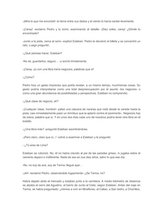 -¡Mira lo que me encontré! -lo tenía entre sus dedos y el viento lo hacía oscilar levemente.

-¡Caray! -exclamo Pedro y lo tomó, examinando al detalle- ¡Diez soles, caray! ¿Dónde lo
encontraste?

-Junto a la pista, cerca al cerro -explicó Esteban. Pedro le devolvió el billete y se concentró un
rato. Luego preguntó:

-¿Qué piensas hacer, Esteban?

-No sé, guardarlos, seguro… -y sonrió tímidamente.

-¡Caray, yo con una libra haría negocios, palabras que sí!

-¿Cómo?

Pedro hizo un gesto impreciso que podía revelar, a un mismo tiempo, muchísimas cosas. Su
gesto podría interpretarse como una total despreocupación por el asunto -los negocios- o
como una gran abundancia de posibilidades y perspectivas. Esteban no comprendió.

-¿Qué clase de negocio, ah?

-¡Cualquier clase, hombre!- pateó una cáscara de naranja que rodó desde la vereda hasta la
pista; casi inmediatamente pasó un ómnibus que la aplanó contra el pavimento-. Negocios hay
de sobra, palabra que sí. Y en unos dos días cada uno de nosotros podría tener otra libra en el
bolsillo.

-¿Una libra más? -preguntó Esteban asombrándose.

-¡Pero claro, claro que sí...! -volvió a examinar a Esteban y le preguntó:

- ¿Tú eres de Lima?

Esteban se ruborizó. No, él no había crecido al pie de las paredes grises, ni jugaba sobre el
cemento áspero e indiferente. Nada de eso en sus diez años, salvo lo que ese día.

-No, no soy de acá, soy de Tarma: llegué ayer…

-¡Ah! -exclamó Pedro, observándolo fugazmente- ¿De Tarma, no?

Había dejado atrás el mercado y estaban junto a la carretera. A medio kilómetro de distancia
se alzaba el cerro del Agustino, el barrio de Junto al Cielo, según Esteban. Antes del viaje en
Tarma, se había preguntado: ¿Iremos a vivir en Miraflores, al Callao, a San Isidro, a Chorrillos,
 