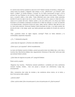 en cuál de esos barrios quedará la casa de mi tío? Habían tomado el ómnibus y después de
varias horas de pesado y fatigante viaje arriban a Lima. ¿Miraf1ores? ¿La Victoria? ¿San
Isidro? ¿Callao? ¿A dónde Esteban, a donde? Su tío había mencionado el lugar y era la
primera vez que Esteban lo oía nombrar. Debe ser algún barrio nuevo pensó. Tomaron un
auto y cruzaron calles y más calles. Todas diferentes pero cosa curiosa, todas parecidas
también El auto los dejó al pie de un cerro. Casas junto al cerro, casas en mitad del cerro,
casas en la cumbre del cerro. Habían subido y una vez arriba junto a la choza que había
levantado su tío Esteban contempló a la bestia de un millón de cabezas. La “cosa” se extendía
y se desparramaba, cubriendo la tierra de casas, calles, techos, edificios. Más allá de lo que
su vista podía alcanzar. Entonces Esteban había levantado los ojos, y se había sentido tan
encima de todo -o tan abajo, quizá- que había pensado que estaba en el barrio de Junto al
Cielo.

-Oye, ¿quisieras entrar en algún negocio, conmigo? Pedro se había detenido y lo
contemplaba, esperando respuesta.

-¿Yo...? -titubeando preguntó:

-¿Qué clase de negocios? ¿Tendrían otro billete mañana?

-¡Claro que sí, por supuesto? -afirmó resueltamente.

La mano de Esteban acarició el billete y pensó que podría tener otro billete más, y otro más y
muchos más. Muchísimos billetes más, seguramente. Entonces el "diez años" sería esa meta
que siempre habían soñado.

-¿Qué clase de negocios se puede, ah? -preguntó Esteban.

Pedro sonrió y explicó:

-Negocios hay muchos... Podríamos comprar periódicos v venderlos por Lima: podríamos
comprar revistas, chistes... -hizo una pausa y escupió con vehemencia. Luego dijo,
entusiasmado:

-Mira, compramos diez soles de revistas y las vendemos ahora mismo, en la tarde, y
tene¬mos quince soles, palabra.

-¿Quince soles?

-¡Claro, quince soles! ¡Dos cincuenta para ti y dos cincuenta para mí! ¿Qué te parece?
 