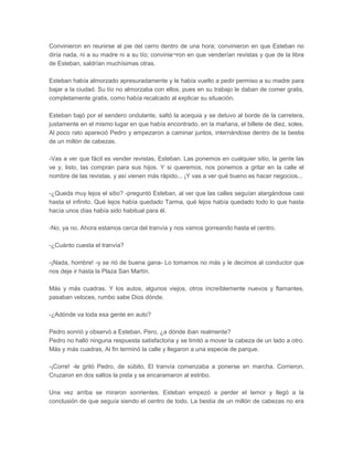 Convinieron en reunirse al pie del cerro dentro de una hora; convinieron en que Esteban no
diría nada, ni a su madre ni a su tío; convinie¬ron en que venderían revistas y que de la libra
de Esteban, saldrían muchísimas otras.

Esteban había almorzado apresuradamente y le había vuelto a pedir permiso a su madre para
bajar a la ciudad. Su tío no almorzaba con ellos, pues en su trabajo le daban de comer gratis,
completamente gratis, como había recalcado al explicar su situación.

Esteban bajó por el sendero ondulante, saltó la acequia y se detuvo al borde de la carretera,
justamente en el mismo lugar en que había encontrado, en la mañana, el billete de diez, soles.
Al poco rato apareció Pedro y empezaron a caminar juntos, internándose dentro de la bestia
de un millón de cabezas.

-Vas a ver que fácil es vender revistas, Esteban. Las ponemos en cualquier sitio, la gente las
ve y, listo, las compran para sus hijos. Y si queremos, nos ponemos a gritar en la calle el
nombre de las revistas, y así vienen más rápido... ¡Y vas a ver qué bueno es hacer negocios...

-¿Queda muy lejos el sitio? -preguntó Esteban, al ver que las calles seguían alargándose casi
hasta el infinito. Qué lejos había quedado Tarma, qué lejos había quedado todo lo que hasta
hacía unos días había sido habitual para él.

-No, ya no. Ahora estamos cerca del tranvía y nos vamos gorreando hasta el centro.

-¿Cuánto cuesta el tranvía?

-¡Nada, hombre! -y se rió de buena gana- Lo tomamos no más y le decimos al conductor que
nos deje ir hasta la Plaza San Martín.

Más y más cuadras. Y los autos, algunos viejos, otros increíblemente nuevos y flamantes,
pasaban veloces, rumbo sabe Dios dónde.

-¿Adónde va toda esa gente en auto?

Pedro sonrió y observó a Esteban. Pero, ¿a dónde iban realmente?
Pedro no halló ninguna respuesta satisfactoria y se limitó a mover la cabeza de un lado a otro.
Más y más cuadras, Al fin terminó la calle y llegaron a una especie de parque.

-¡Corre! -le gritó Pedro, de súbito, El tranvía comenzaba a ponerse en marcha. Corrieron.
Cruzaron en dos saltos la pista y se encaramaron al estribo.

Una vez arriba se miraron sonrientes. Esteban empezó a perder el temor y llegó a la
conclusión de que seguía siendo el centro de todo. La bestia de un millón de cabezas no era
 