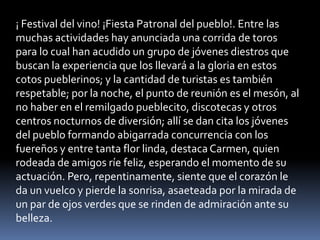 ¡ Festival del vino! ¡Fiesta Patronal del pueblo!. Entre las
muchas actividades hay anunciada una corrida de toros
para lo cual han acudido un grupo de jóvenes diestros que
buscan la experiencia que los llevará a la gloria en estos
cotos pueblerinos; y la cantidad de turistas es también
respetable; por la noche, el punto de reunión es el mesón, al
no haber en el remilgado pueblecito, discotecas y otros
centros nocturnos de diversión; allí se dan cita los jóvenes
del pueblo formando abigarrada concurrencia con los
fuereños y entre tanta flor linda, destaca Carmen, quien
rodeada de amigos ríe feliz, esperando el momento de su
actuación. Pero, repentinamente, siente que el corazón le
da un vuelco y pierde la sonrisa, asaeteada por la mirada de
un par de ojos verdes que se rinden de admiración ante su
belleza.
 